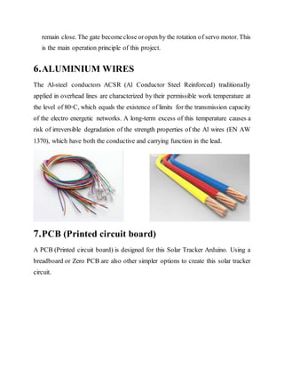remain close. The gate becomeclose oropen by the rotation of servo motor. This
is the main operation principle of this project.
6.ALUMINIUM WIRES
The Al-steel conductors ACSR (Al Conductor Steel Reinforced) traditionally
applied in overhead lines are characterized by their permissible work temperature at
the level of 80◦C, which equals the existence of limits for the transmission capacity
of the electro energetic networks. A long-term excess of this temperature causes a
risk of irreversible degradation of the strength properties of the Al wires (EN AW
1370), which have both the conductive and carrying function in the lead.
7.PCB (Printed circuit board)
A PCB (Printed circuit board) is designed for this Solar Tracker Arduino. Using a
breadboard or Zero PCB are also other simpler options to create this solar tracker
circuit.
 