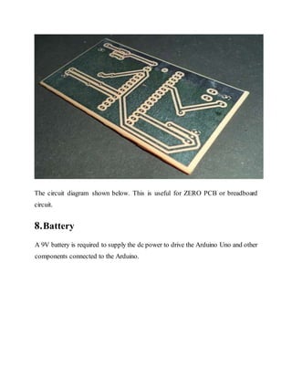 The circuit diagram shown below. This is useful for ZERO PCB or breadboard
circuit.
8.Battery
A 9V battery is required to supply the dc power to drive the Arduino Uno and other
components connected to the Arduino.
 