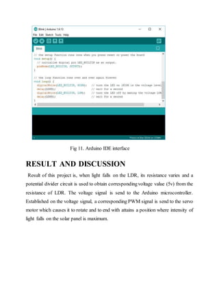 Fig 11. Arduino IDE interface
RESULT AND DISCUSSION
Result of this project is, when light falls on the LDR, its resistance varies and a
potential divider circuit is used to obtain correspondingvoltage value (5v) from the
resistance of LDR. The voltage signal is send to the Arduino microcontroller.
Established on the voltage signal, a corresponding PWM signal is send to the servo
motor which causes it to rotate and to end with attains a position where intensity of
light falls on the solar panel is maximum.
 
