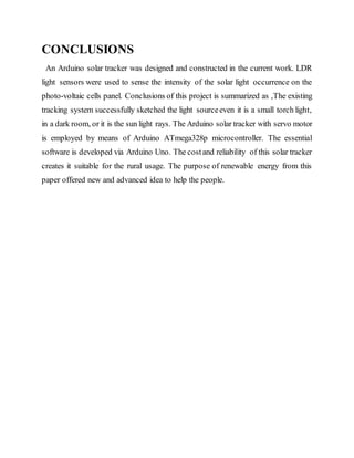 CONCLUSIONS
An Arduino solar tracker was designed and constructed in the current work. LDR
light sensors were used to sense the intensity of the solar light occurrence on the
photo-voltaic cells panel. Conclusions of this project is summarized as ,The existing
tracking system successfully sketched the light sourceeven it is a small torch light,
in a dark room, or it is the sun light rays. The Arduino solar tracker with servo motor
is employed by means of Arduino ATmega328p microcontroller. The essential
software is developed via Arduino Uno. The costand reliability of this solar tracker
creates it suitable for the rural usage. The purpose of renewable energy from this
paper offered new and advanced idea to help the people.
 
