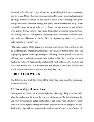 frequently offered free of charge all over the world although it is not a continuous
energy source. One of the most promising renewable energy sources characterized
bya huge potential ofconversion into electrical poweris the solar energy. The green
energy, also called renewable energy, has gained much attention now a day. Some
renewable energy types are solar energy, hydro potential energy, terrestrial heat,
wind energy, biomass energy, sea waves, temperature difference of sea, morning
and evening tides, etc. Among these, solar energy is one ofthe mostuseful resources
that can be used. However, so far the efficiency of generating electric energy from
solar radiation is relatively low.
The main objective of this paper is to improve solar tracker. The solar tracker can
be used for several applications; these are solar cells, solar thermal arrays and solar
day-lighting system. Nowadays, the highest efficiency of solar panel is 19%. So, the
efficiency can be enhancing by using solar tracker. Albeit, the price of various solar
tracker are still costly becausesolar tracker is still fresh and only a few countries use
it as South Korean and USA. Furthermore, this project is considered for rural area
which extreme from main supply and absolutely low cost.
1.RELATED WORK
The following is a brief description of the papers that were studied to understand
about solar tracker.
1.1 Technology of Solar Panel
Solar panels are defined as to convert light into electricity. They are called solar
after the sun because the sun is the best powerful source of the light obtainable for
use. They are sometimes called photovoltaic which means "light electricity". Solar
cells or PV cells depend on the photovoltaic effect to absorb the energy of the sun.
Each solar cell provides a comparatively small amount of power, a lot of solar cells
 