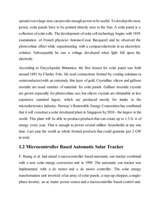 spread overa large area can provide enough power to be useful. To develop the most
power, solar panels have to be pointed directly next to the Sun. A solar panel is a
collection ofsolar cells. The development ofsolar cell technology begins with 1839
examination of French physicist Antoine-Cesar Becquerel and he observed the
photovoltaic effect while experimenting with a compactelectrode in an electrolyte
solution. Subsequently he saw a voltage developed when light fell upon the
electrode.
According to Encyclopedia Britannica the first honest for solar panel was built
around 1883 by Charles Frits. He used connections formed by coating selenium (a
semiconductor)with an extremely thin layer of gold. Crystalline silicon and gallium
arsenide are usual varieties of materials for solar panels. Gallium arsenide crystals
are grown especially for photovoltaic use, but silicon crystals are obtainable in less
expensive standard ingots, which are produced mostly for intake in the
microelectronics industry. Norway’s Renewable Energy Corporation has confirmed
that it will constructa solar developed plant in Singapore by 2010 - the largest in the
world. This plant will be able to produce products that can create up to 1.5 G w of
energy every year. That is enough to power several million households at any one
time. Last year the world as whole formed products that could generate just 2 GW
in total.
1.2 Microcontroller Based Automatic Solar Tracker
F. Huang et al. had aimed a microcontroller based automatic sun tracker combined
with a new solar energy conversion unit in 1998 .The automatic sun tracker was
implemented with a dc motor and a dc motor controller. The solar energy
transformation unit involved ofan array of solar panels, a step-up chopper, asingle-
phase inverter, an ac mains power source and a microcontroller based control unit.
 