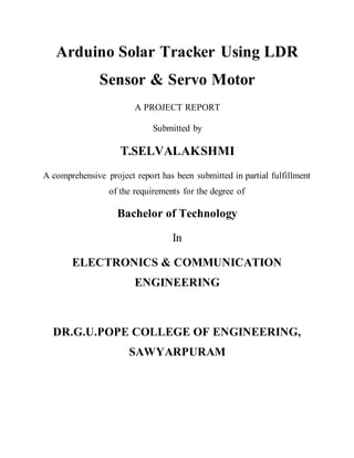 Arduino Solar Tracker Using LDR
Sensor & Servo Motor
A PROJECT REPORT
Submitted by
T.SELVALAKSHMI
A comprehensive project report has been submitted in partial fulfillment
of the requirements for the degree of
Bachelor of Technology
In
ELECTRONICS & COMMUNICATION
ENGINEERING
DR.G.U.POPE COLLEGE OF ENGINEERING,
SAWYARPURAM
 