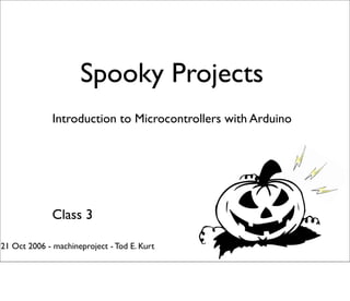 Spooky Projects
              Introduction to Microcontrollers with Arduino




              Class 3

21 Oct 2006 - machineproject - Tod E. Kurt
 