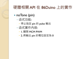 硬體相關 API 在 86Duino 上的實作 
noTone (pin) 
◦函式功能: 
停止指定 pin 的 pulse 輸出 
◦函式實作內容: 
1. 關閉 MCM PWM 
2. 將輸出 pin 的電位設定為 0  