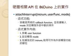 硬體相關 API 在 86Duino 上的實作 
attachInterrupt(intnum, userFunc, mode) 
◦函式功能: 
掛載使用者的 callback function, 並依據輸入 mode 決定觸發外部中斷的...