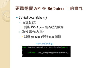 硬體相關 API 在 86Duino 上的實作 
Serial.available ( ) 
◦函式功能: 
判斷 COM port 是否收到數據 
◦函式實作內容: 
回傳 rx queue中的 data 個數 
HardwareSer...