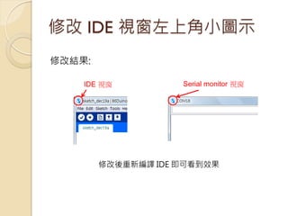 修改 IDE 視窗左上角小圖示 
IDE 視窗 
Serial monitor 視窗 
修改結果: 
修改後重新編譯 IDE 即可看到效果  