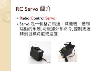 RC Servo 簡介 
Radio Control Servo 
Servo 是一個整合馬達、減速機、控制 驅動的系統, 可根據外部命令, 控制馬達 轉到目標角度或速度  