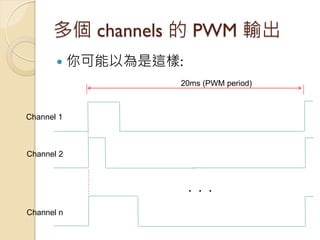 多個 channels 的 PWM 輸出 
你可能以為是這樣: 
‧ ‧ ‧ 
Channel 1 
Channel 2 
Channel n 
20ms (PWM period)  
