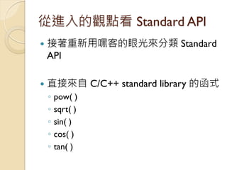 從進入的觀點看 Standard API 
接著重新用嘿客的眼光來分類 Standard API 
直接來自 C/C++ standard library 的函式 
◦pow( ) 
◦sqrt( ) 
◦sin( ) 
◦cos( ) 
...
