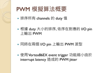 PWM 模擬算法概要 
排序所有 channels 的 duty 值 
根據 duty 大小的排序, 依序在對應的 I/O pin 上輸出 PWM 
同時在兩個 I/O pin 上輸出 PWM 波型 
使用 Vortex86EX eve...