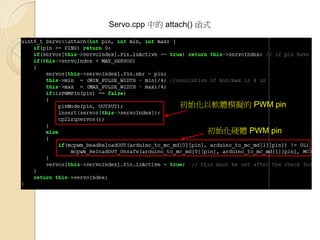 Servo.cpp 中的 attach() 函式 
初始化硬體 PWM pin 
初始化以軟體模擬的 PWM pin  
