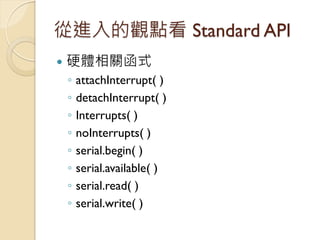 從進入的觀點看 Standard API 
硬體相關函式 
◦attachInterrupt( ) 
◦detachInterrupt( ) 
◦Interrupts( ) 
◦noInterrupts( ) 
◦serial.begin( ...