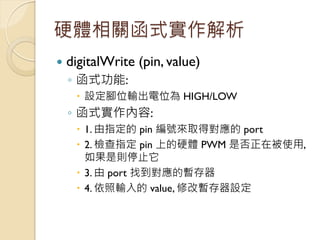 硬體相關函式實作解析 
digitalWrite (pin, value) 
◦函式功能: 
設定腳位輸出電位為 HIGH/LOW 
◦函式實作內容: 
1. 由指定的 pin 編號來取得對應的 port 
2. 檢查指定 pin 上的...