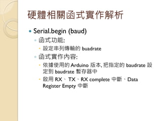 硬體相關函式實作解析 
Serial.begin (baud) 
◦函式功能: 
設定串列傳輸的 buadrate 
◦函式實作內容: 
依據使用的 Arduino 版本, 把指定的 baudrate 設 定到 baudrate 暫存器中...