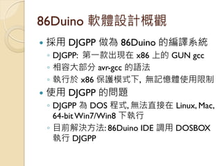 86Duino 軟體設計概觀 
採用 DJGPP 做為 86Duino 的編譯系統 
◦DJGPP: 第一款出現在 x86 上的 GUN gcc 
◦相容大部分 avr-gcc 的語法 
◦執行於 x86 保護模式下, 無記憶體使用限制 
...