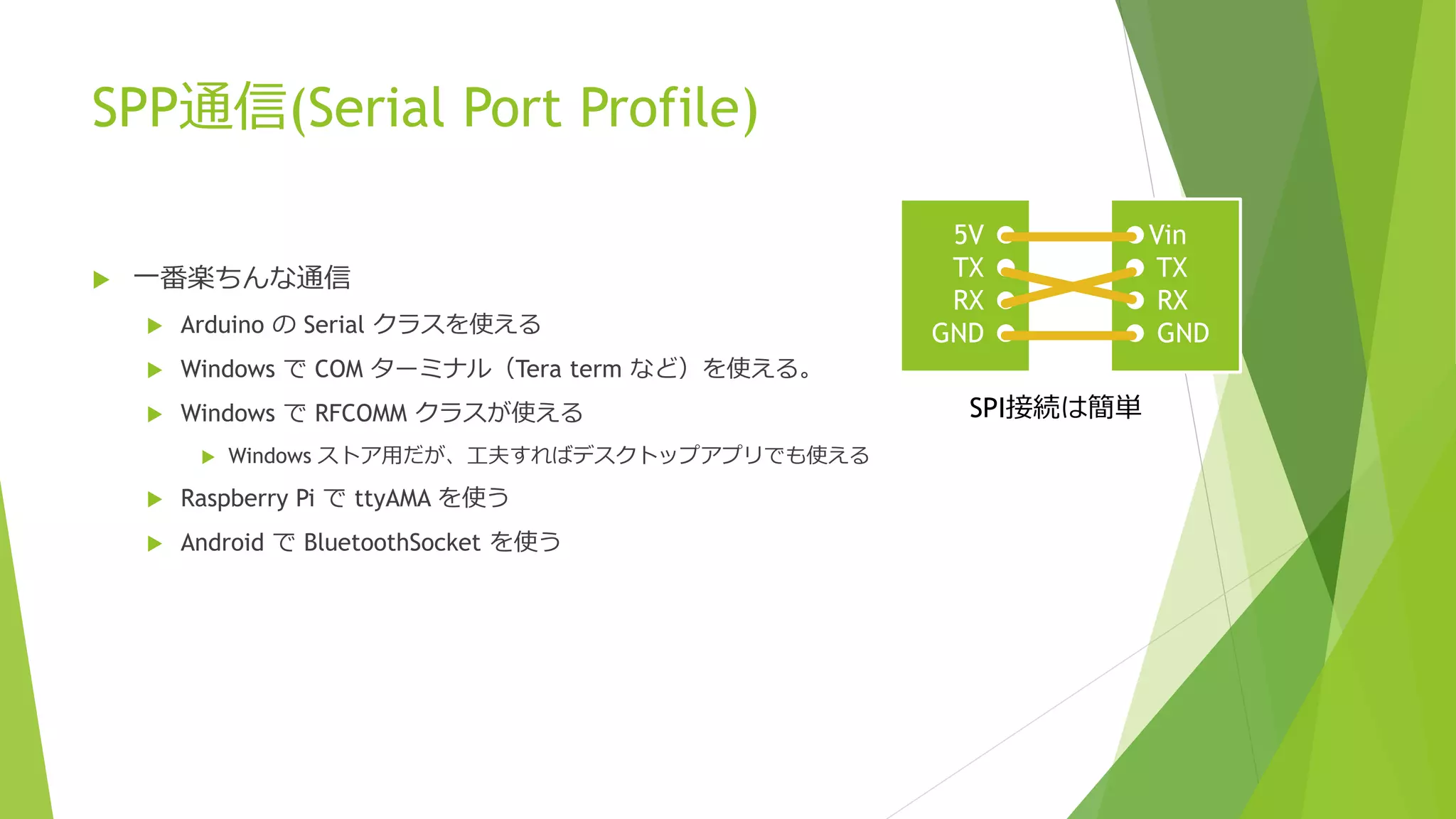 SPP通信(Serial Port Profile)
 一番楽ちんな通信
 Arduino の Serial クラスを使える
 Windows で COM ターミナル（Tera term など）を使える。
 Windows で RFCOMM クラスが使える
 Windows ストア用だが、工夫すればデスクトップアプリでも使える
 Raspberry Pi で ttyAMA を使う
 Android で BluetoothSocket を使う
5V ●
TX ●
RX ●
GND ●
●Vin
● TX
● RX
● GND
SPI接続は簡単
 