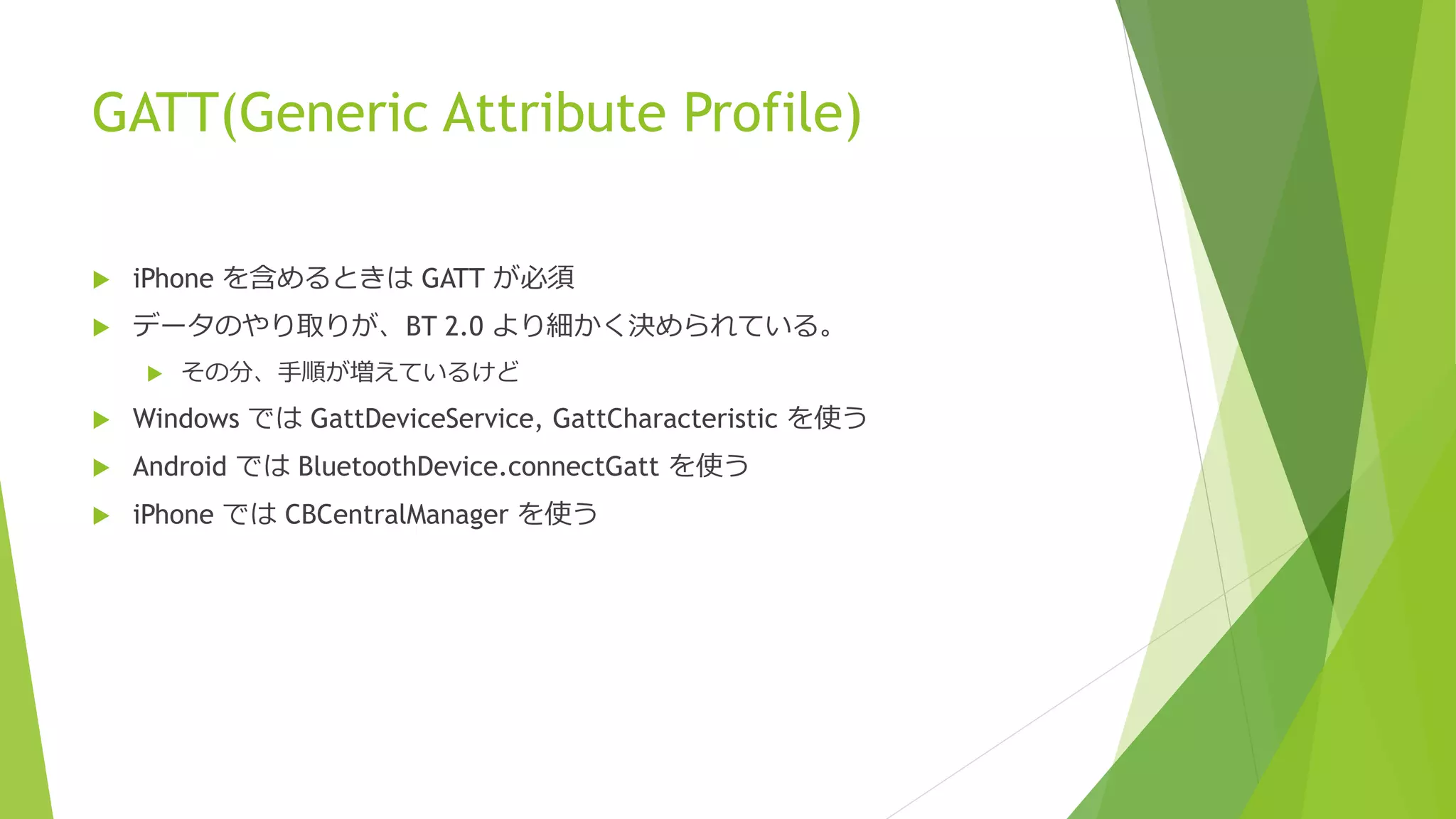 GATT(Generic Attribute Profile)
 iPhone を含めるときは GATT が必須
 データのやり取りが、BT 2.0 より細かく決められている。
 その分、手順が増えているけど
 Windows では GattDeviceService, GattCharacteristic を使う
 Android では BluetoothDevice.connectGatt を使う
 iPhone では CBCentralManager を使う
 