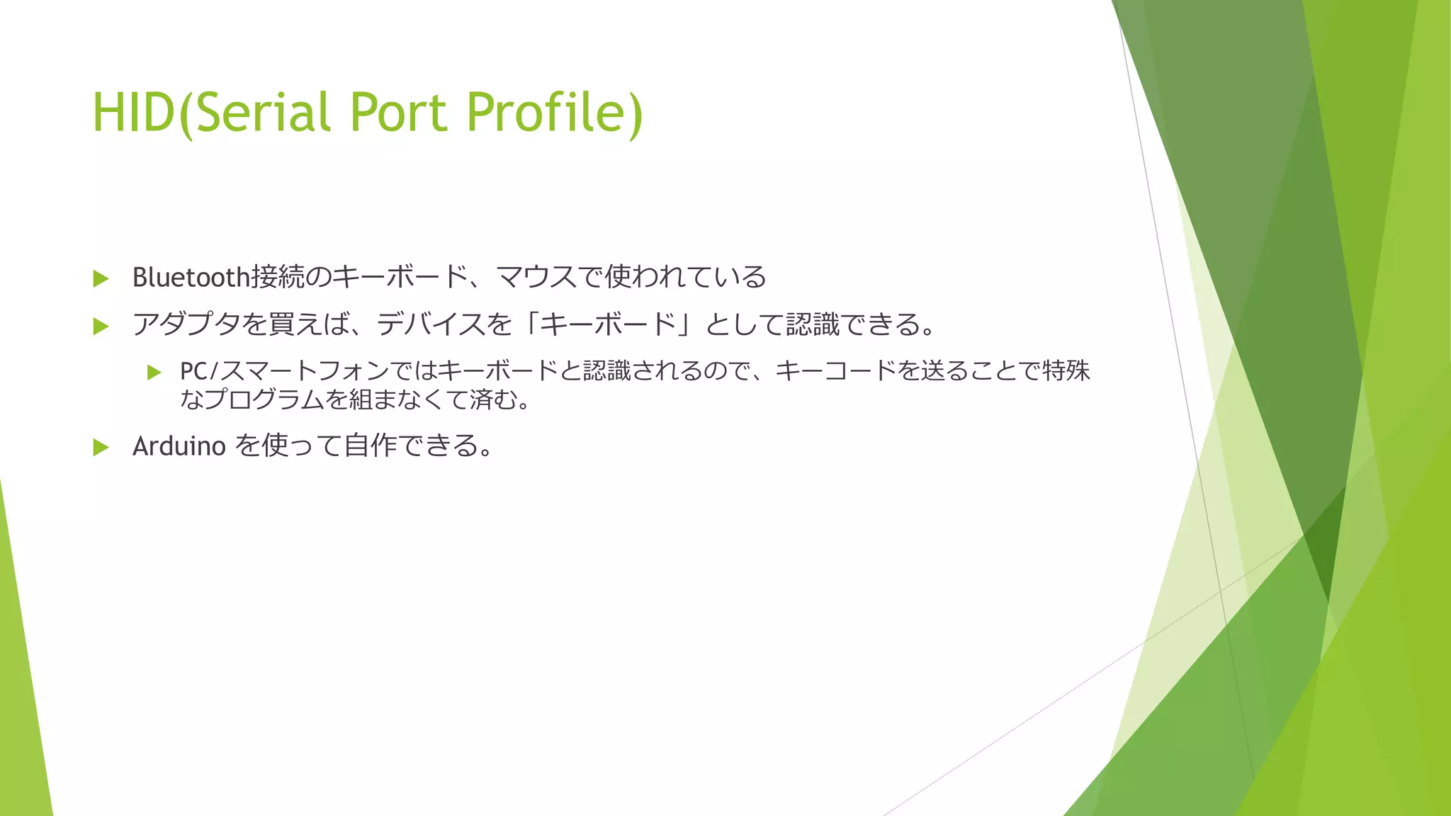 HID(Serial Port Profile)
 Bluetooth接続のキーボード、マウスで使われている
 アダプタを買えば、デバイスを「キーボード」として認識できる。
 PC/スマートフォンではキーボードと認識されるので、キーコードを送ることで特殊
なプログラムを組まなくて済む。
 Arduino を使って自作できる。
 