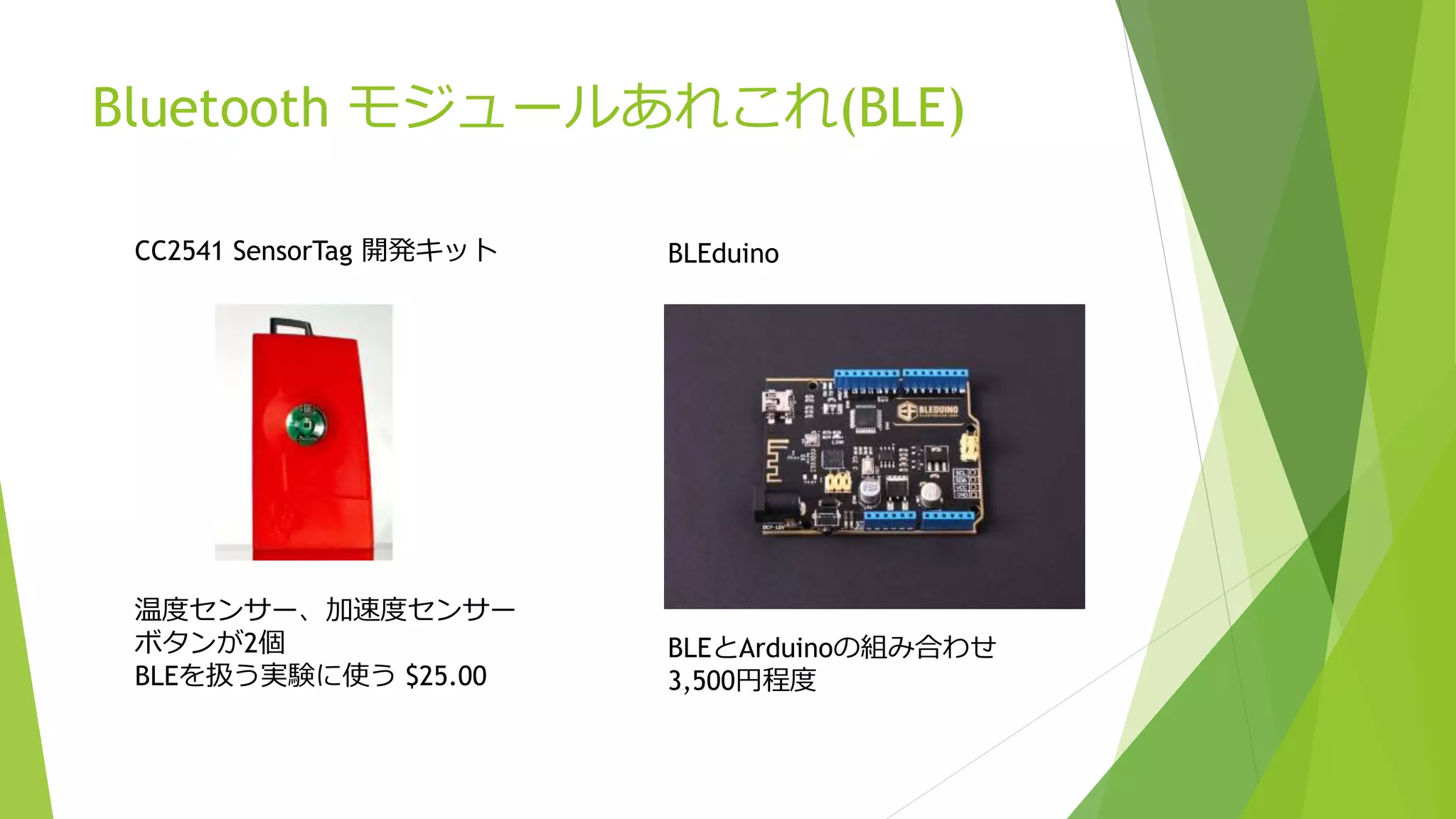 Bluetooth モジュールあれこれ(BLE)
CC2541 SensorTag 開発キット
温度センサー、加速度センサー
ボタンが2個
BLEを扱う実験に使う $25.00
BLEduino
BLEとArduinoの組み合わせ
3,500円程度
 