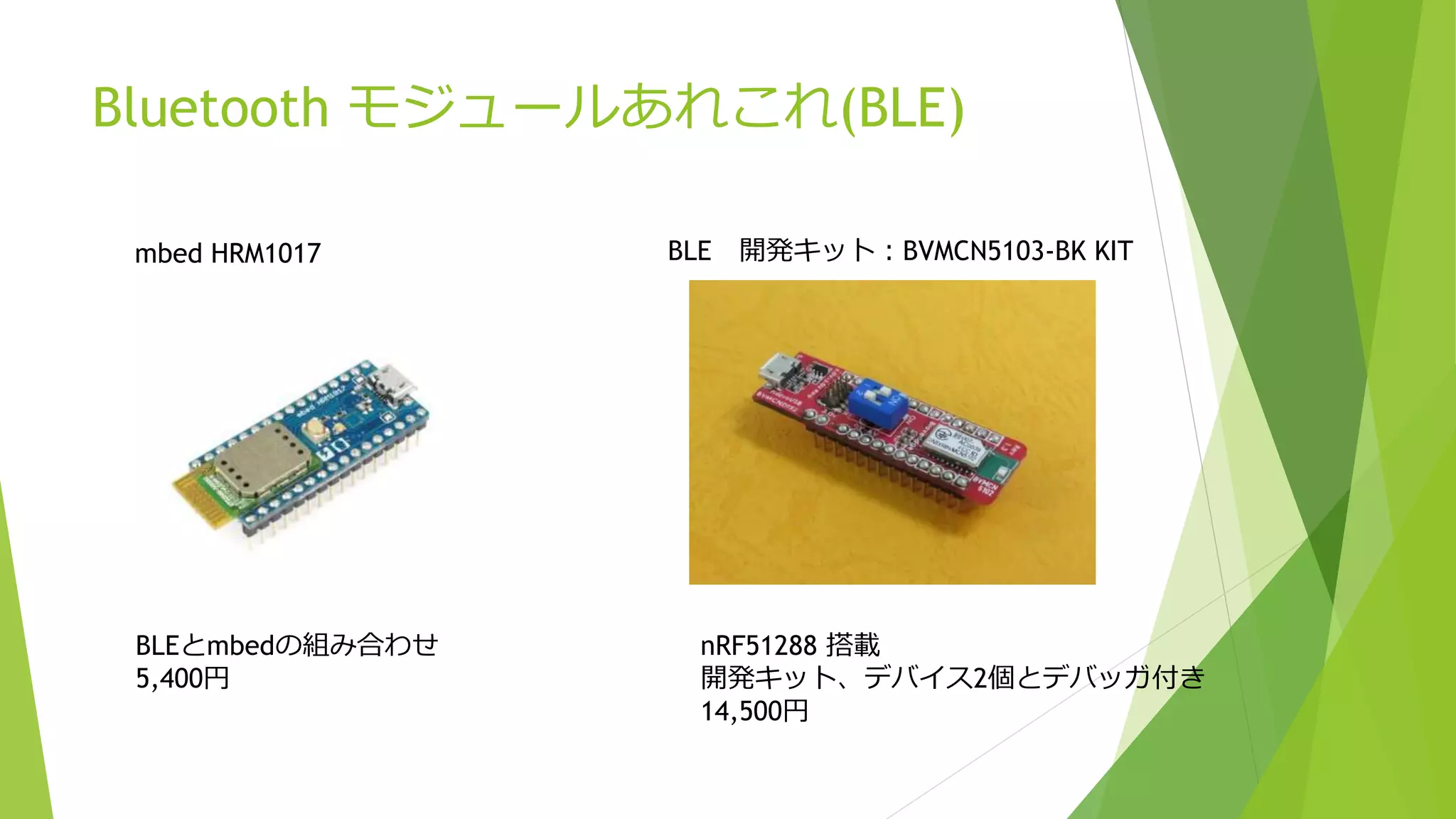 Bluetooth モジュールあれこれ(BLE)
mbed HRM1017
BLEとmbedの組み合わせ
5,400円
BLE 開発キット：BVMCN5103-BK KIT
nRF51288 搭載
開発キット、デバイス2個とデバッガ付き
14,500円
 