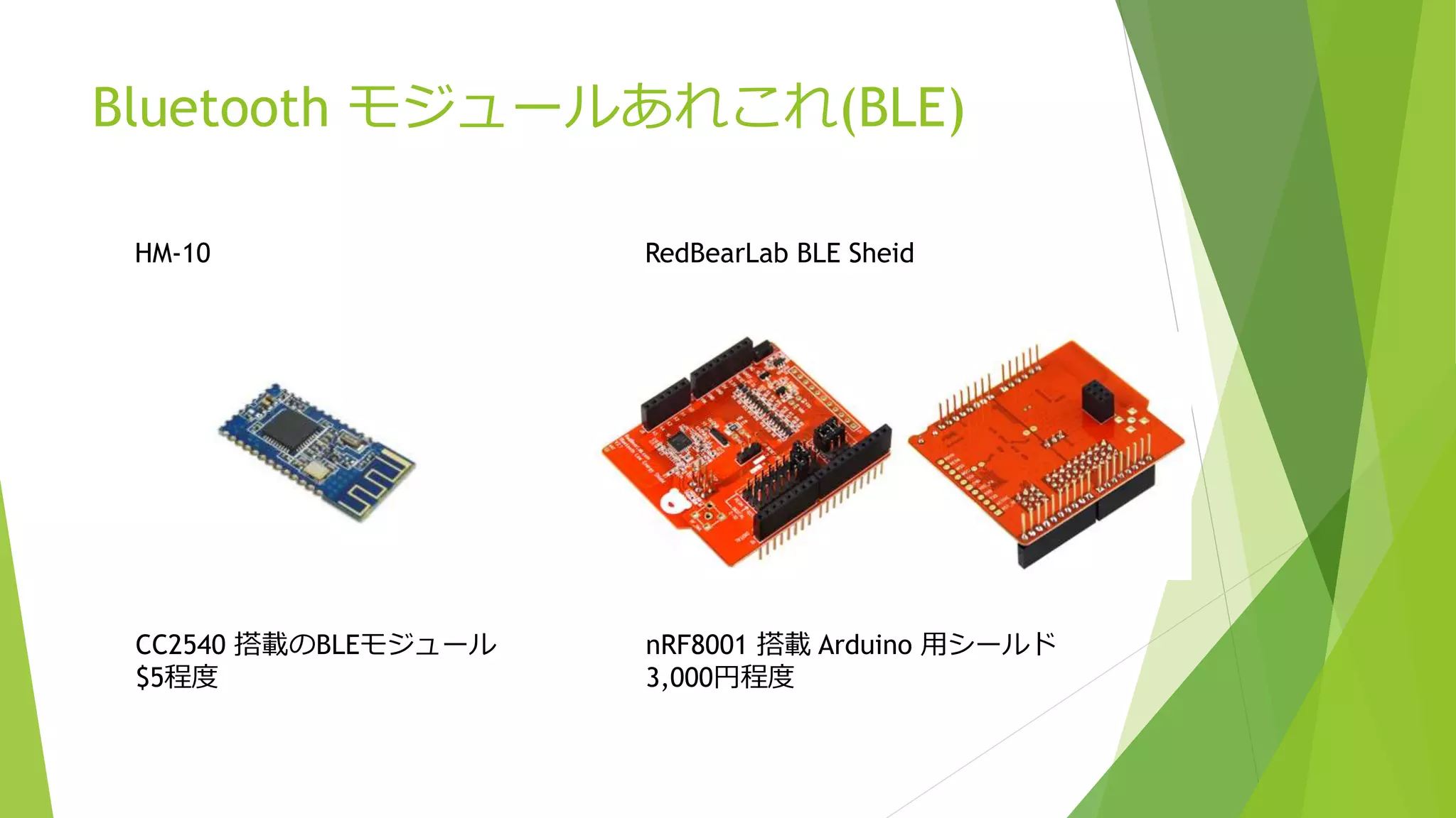 Bluetooth モジュールあれこれ(BLE)
HM-10
CC2540 搭載のBLEモジュール
$5程度
RedBearLab BLE Sheid
nRF8001 搭載 Arduino 用シールド
3,000円程度
 