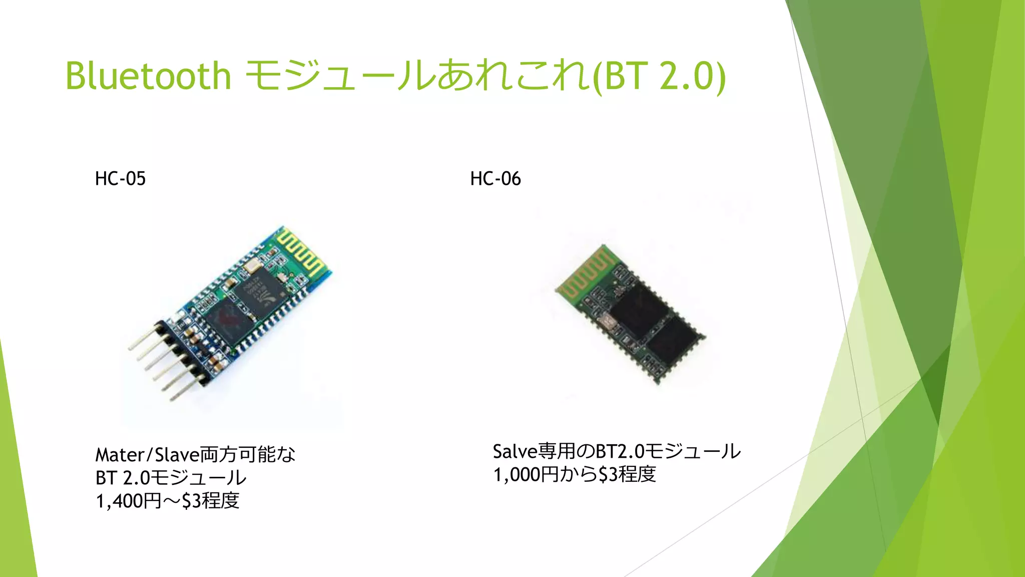 Bluetooth モジュールあれこれ(BT 2.0)
HC-05
Mater/Slave両方可能な
BT 2.0モジュール
1,400円～$3程度
HC-06
Salve専用のBT2.0モジュール
1,000円から$3程度
 