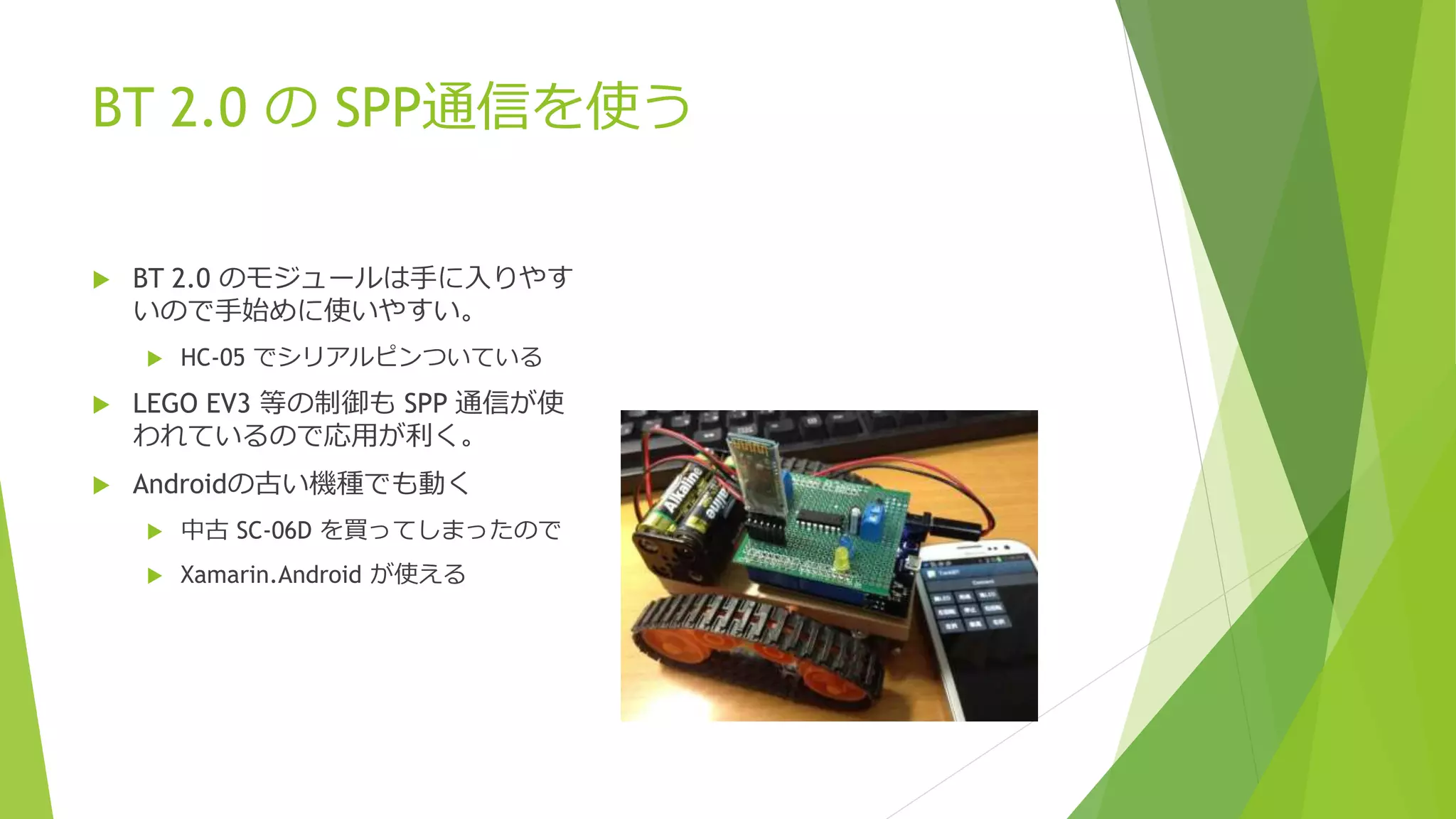 BT 2.0 の SPP通信を使う
 BT 2.0 のモジュールは手に入りやす
いので手始めに使いやすい。
 HC-05 でシリアルピンついている
 LEGO EV3 等の制御も SPP 通信が使
われているので応用が利く。
 Androidの古い機種でも動く
 中古 SC-06D を買ってしまったので
 Xamarin.Android が使える
 