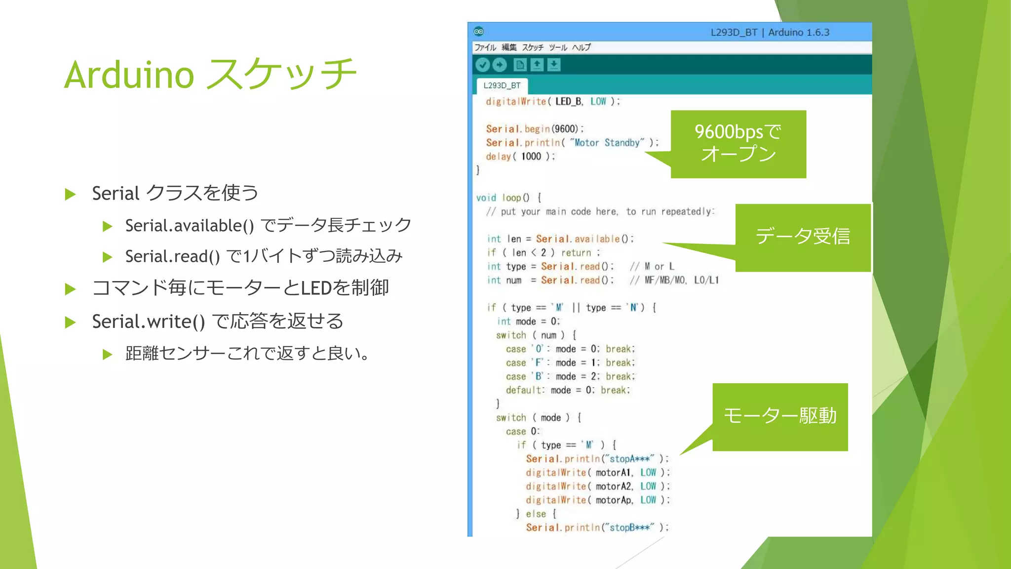 Arduino スケッチ
 Serial クラスを使う
 Serial.available() でデータ長チェック
 Serial.read() で1バイトずつ読み込み
 コマンド毎にモーターとLEDを制御
 Serial.write() で応答を返せる
 距離センサーこれで返すと良い。
9600bpsで
オープン
データ受信
モーター駆動
 