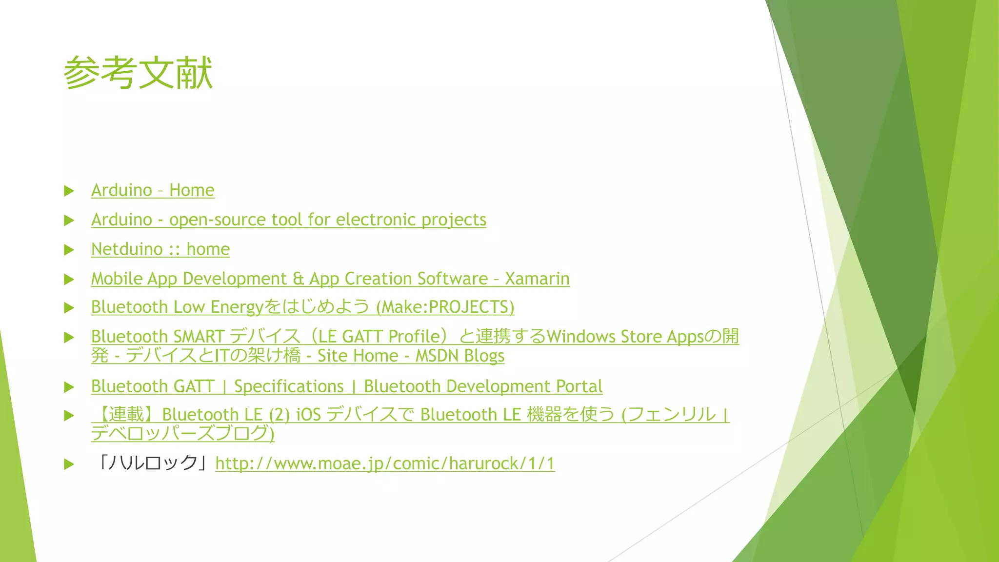 参考文献
 Arduino – Home
 Arduino - open-source tool for electronic projects
 Netduino :: home
 Mobile App Development & App Creation Software – Xamarin
 Bluetooth Low Energyをはじめよう (Make:PROJECTS)
 Bluetooth SMART デバイス（LE GATT Profile）と連携するWindows Store Appsの開
発 - デバイスとITの架け橋 - Site Home - MSDN Blogs
 Bluetooth GATT | Specifications | Bluetooth Development Portal
 【連載】Bluetooth LE (2) iOS デバイスで Bluetooth LE 機器を使う (フェンリル |
デベロッパーズブログ)
 「ハルロック」http://www.moae.jp/comic/harurock/1/1
 