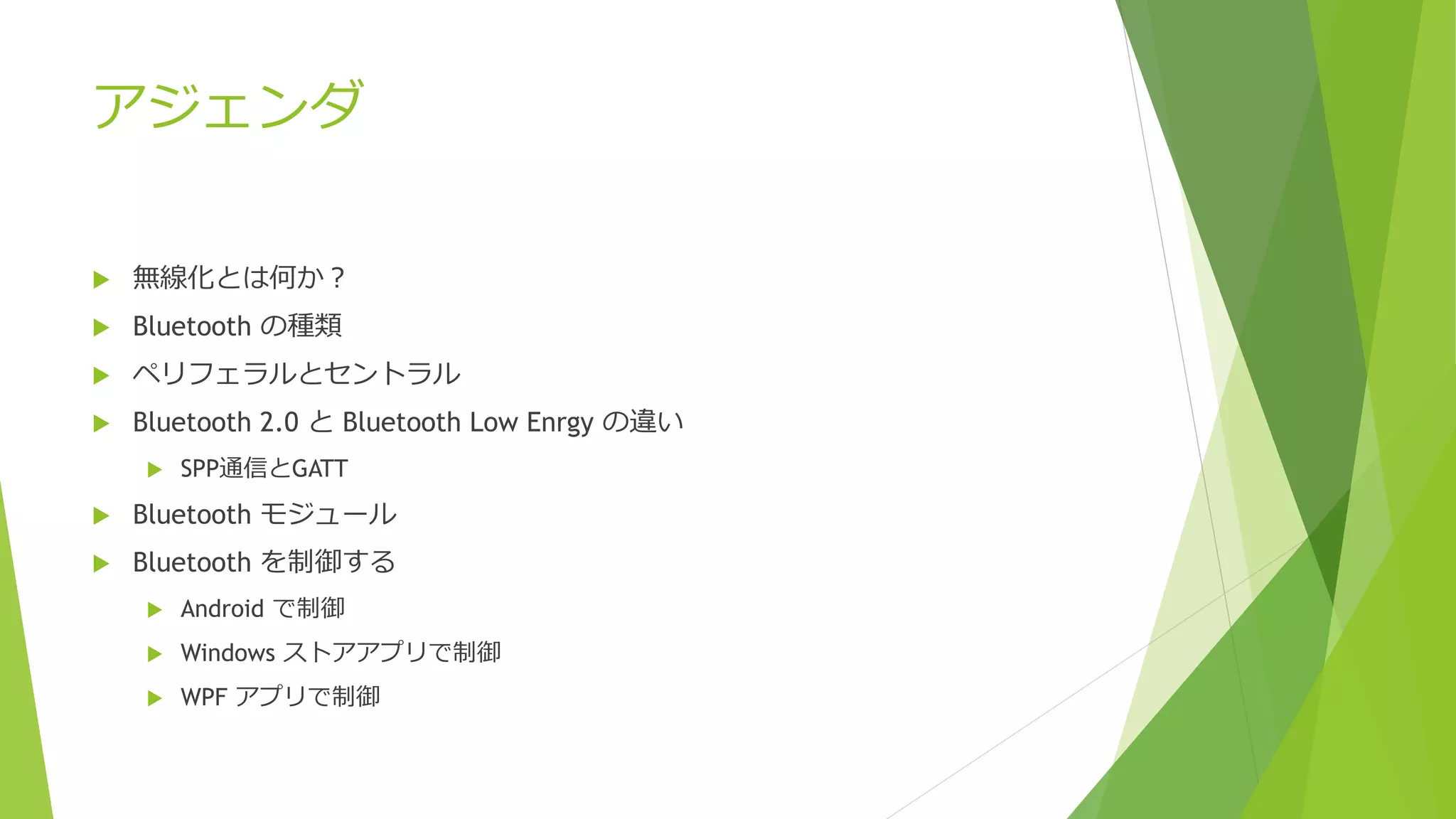 アジェンダ
 無線化とは何か？
 Bluetooth の種類
 ペリフェラルとセントラル
 Bluetooth 2.0 と Bluetooth Low Enrgy の違い
 SPP通信とGATT
 Bluetooth モジュール
 Bluetooth を制御する
 Android で制御
 Windows ストアアプリで制御
 WPF アプリで制御
 