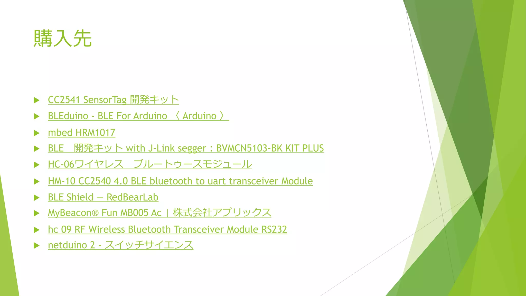 購入先
 CC2541 SensorTag 開発キット
 BLEduino - BLE For Arduino 〈 Arduino 〉
 mbed HRM1017
 BLE 開発キット with J-Link segger：BVMCN5103-BK KIT PLUS
 HC-06ワイヤレス ブルートゥースモジュール
 HM-10 CC2540 4.0 BLE bluetooth to uart transceiver Module
 BLE Shield — RedBearLab
 MyBeacon® Fun MB005 Ac | 株式会社アプリックス
 hc 09 RF Wireless Bluetooth Transceiver Module RS232
 netduino 2 - スイッチサイエンス
 
