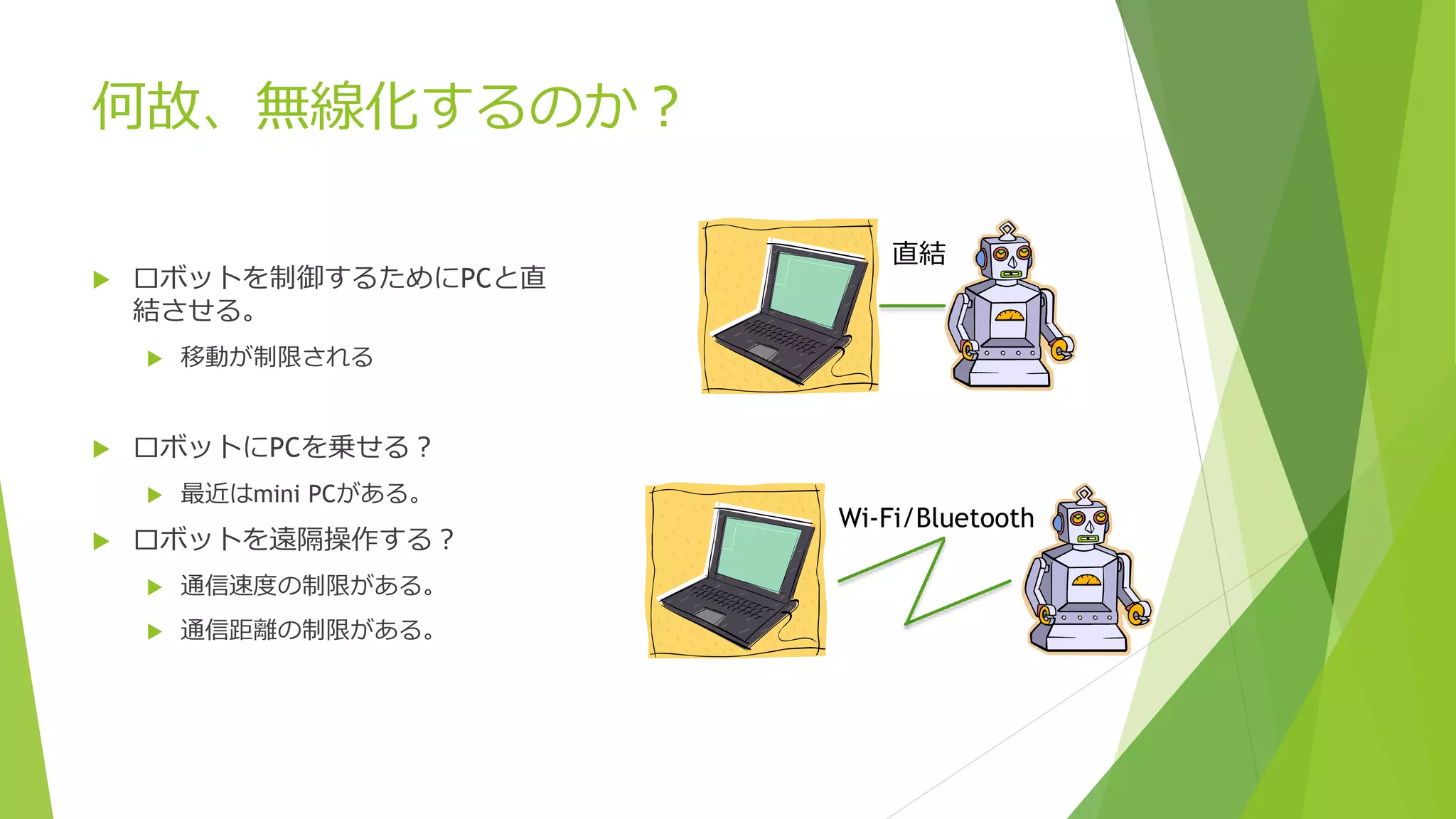 何故、無線化するのか？
 ロボットを制御するためにPCと直
結させる。
 移動が制限される
 ロボットにPCを乗せる？
 最近はmini PCがある。
 ロボットを遠隔操作する？
 通信速度の制限がある。
 通信距離の制限がある。
直結
Wi-Fi/Bluetooth
 