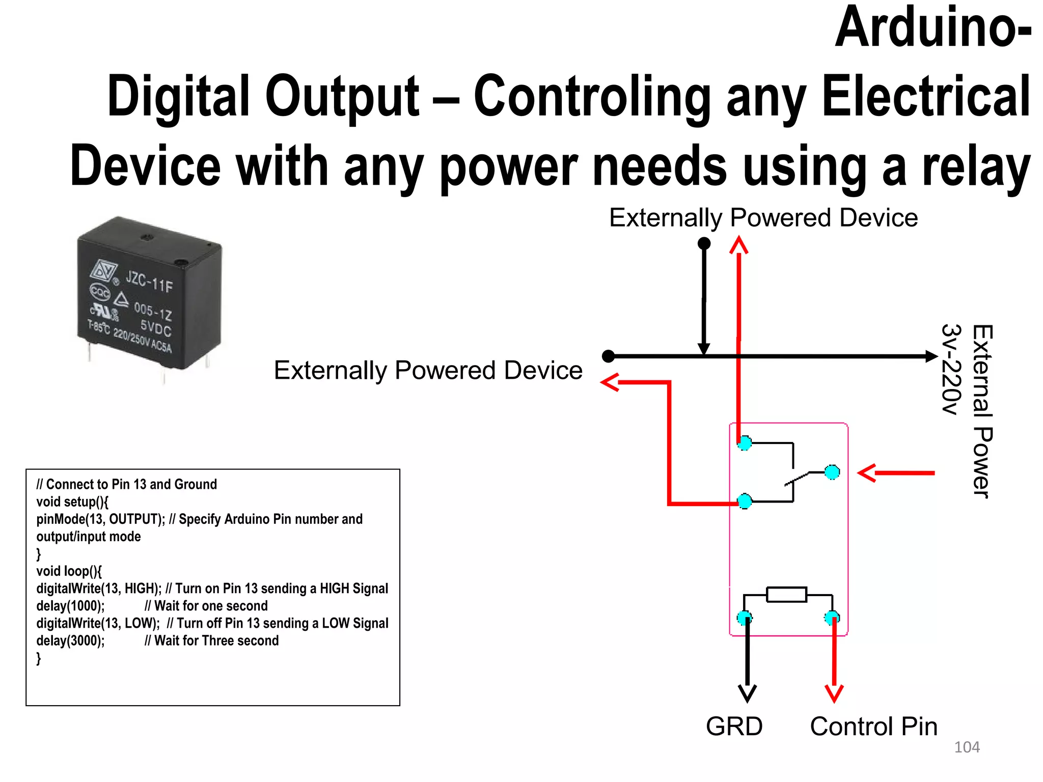 Arduino- Digital Output – Controling any Electrical Device with any power needs using a relay // Connect to Pin 13 and Ground void setup(){ pinMode(13, OUTPUT); // Specify Arduino Pin number and output/input mode } void loop(){ digitalWrite(13, HIGH); // Turn on Pin 13 sending a HIGH Signal delay(1000); // Wait for one second digitalWrite(13, LOW); // Turn off Pin 13 sending a LOW Signal delay(3000); // Wait for Three second } 104 Externally Powered Device Externally Powered Device ExternalPower 3v-220v Control PinGRD 