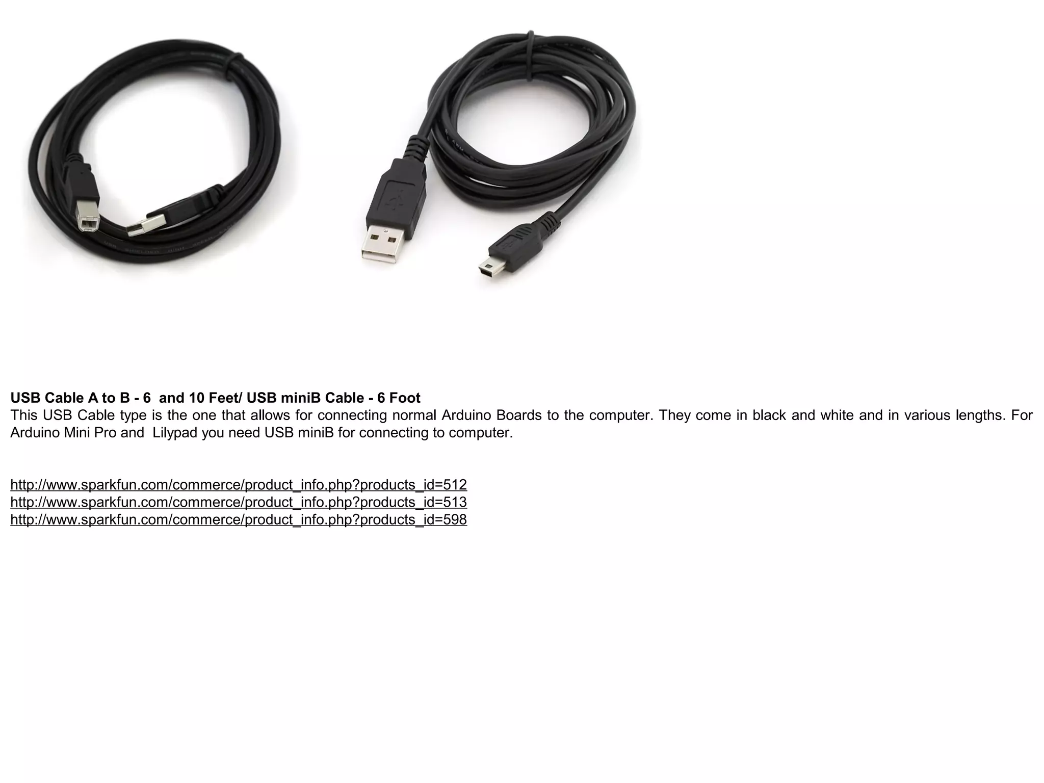USB Cable A to B - 6 and 10 Feet/ USB miniB Cable - 6 Foot This USB Cable type is the one that allows for connecting normal Arduino Boards to the computer. They come in black and white and in various lengths. For Arduino Mini Pro and Lilypad you need USB miniB for connecting to computer. http://www.sparkfun.com/commerce/product_info.php?products_id=512 http://www.sparkfun.com/commerce/product_info.php?products_id=513 http://www.sparkfun.com/commerce/product_info.php?products_id=598 