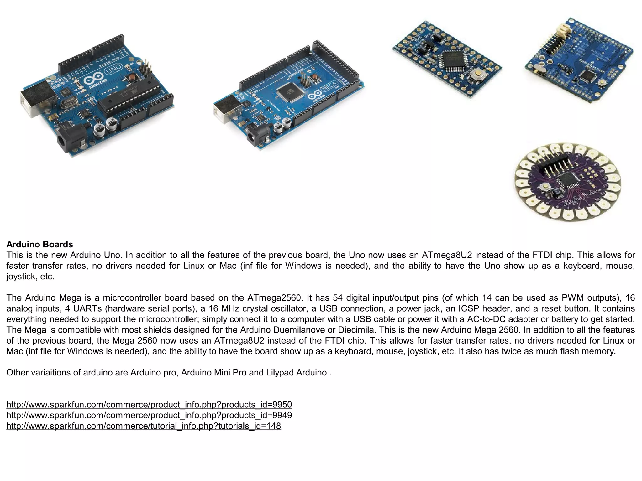 Arduino Boards This is the new Arduino Uno. In addition to all the features of the previous board, the Uno now uses an ATmega8U2 instead of the FTDI chip. This allows for faster transfer rates, no drivers needed for Linux or Mac (inf file for Windows is needed), and the ability to have the Uno show up as a keyboard, mouse, joystick, etc. The Arduino Mega is a microcontroller board based on the ATmega2560. It has 54 digital input/output pins (of which 14 can be used as PWM outputs), 16 analog inputs, 4 UARTs (hardware serial ports), a 16 MHz crystal oscillator, a USB connection, a power jack, an ICSP header, and a reset button. It contains everything needed to support the microcontroller; simply connect it to a computer with a USB cable or power it with a AC-to-DC adapter or battery to get started. The Mega is compatible with most shields designed for the Arduino Duemilanove or Diecimila. This is the new Arduino Mega 2560. In addition to all the features of the previous board, the Mega 2560 now uses an ATmega8U2 instead of the FTDI chip. This allows for faster transfer rates, no drivers needed for Linux or Mac (inf file for Windows is needed), and the ability to have the board show up as a keyboard, mouse, joystick, etc. It also has twice as much flash memory. Other variaitions of arduino are Arduino pro, Arduino Mini Pro and Lilypad Arduino . http://www.sparkfun.com/commerce/product_info.php?products_id=9950 http://www.sparkfun.com/commerce/product_info.php?products_id=9949 http://www.sparkfun.com/commerce/tutorial_info.php?tutorials_id=148 