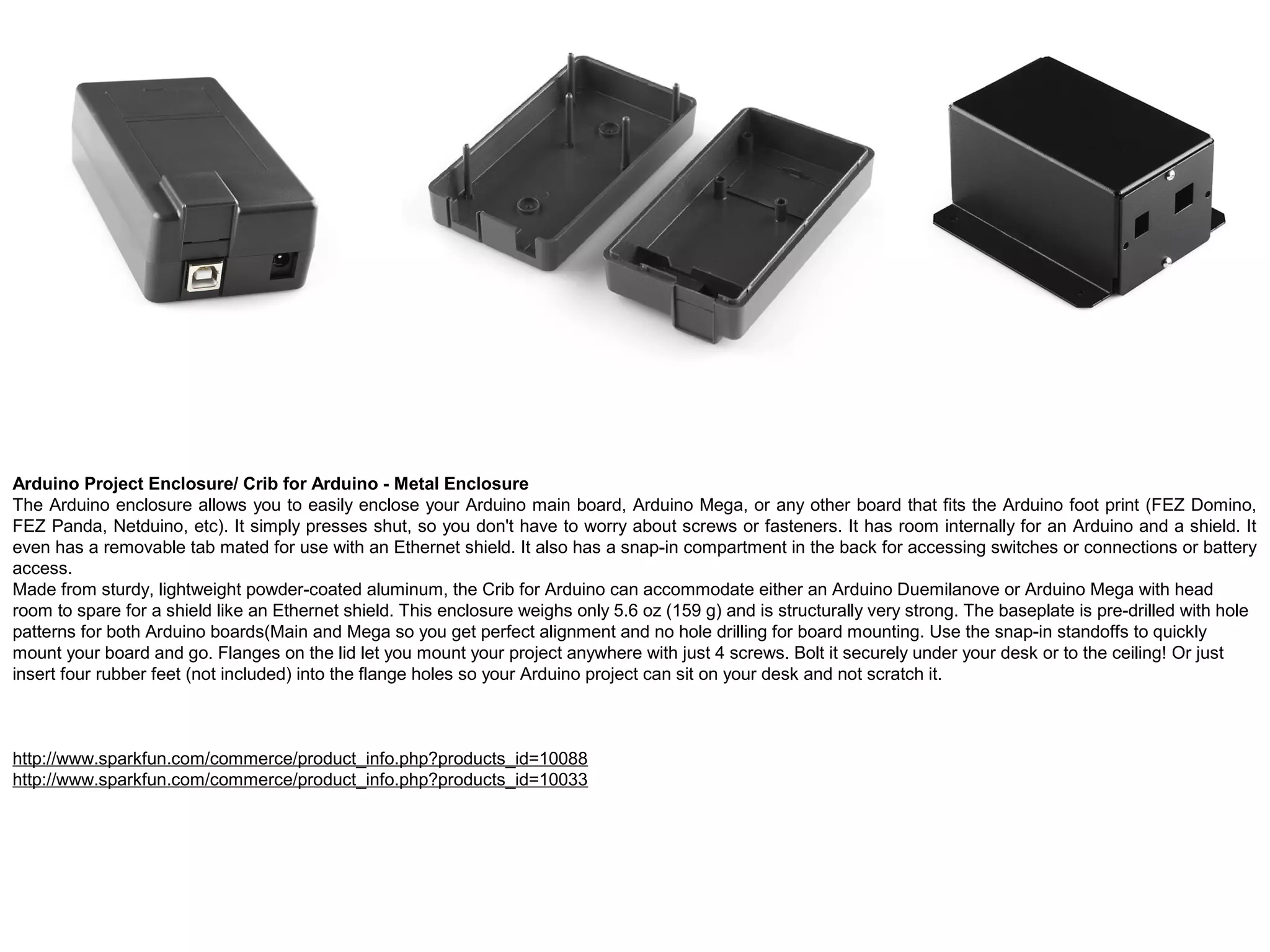 Arduino Project Enclosure/ Crib for Arduino - Metal Enclosure The Arduino enclosure allows you to easily enclose your Arduino main board, Arduino Mega, or any other board that fits the Arduino foot print (FEZ Domino, FEZ Panda, Netduino, etc). It simply presses shut, so you don't have to worry about screws or fasteners. It has room internally for an Arduino and a shield. It even has a removable tab mated for use with an Ethernet shield. It also has a snap-in compartment in the back for accessing switches or connections or battery access. Made from sturdy, lightweight powder-coated aluminum, the Crib for Arduino can accommodate either an Arduino Duemilanove or Arduino Mega with head room to spare for a shield like an Ethernet shield. This enclosure weighs only 5.6 oz (159 g) and is structurally very strong. The baseplate is pre-drilled with hole patterns for both Arduino boards(Main and Mega so you get perfect alignment and no hole drilling for board mounting. Use the snap-in standoffs to quickly mount your board and go. Flanges on the lid let you mount your project anywhere with just 4 screws. Bolt it securely under your desk or to the ceiling! Or just insert four rubber feet (not included) into the flange holes so your Arduino project can sit on your desk and not scratch it. http://www.sparkfun.com/commerce/product_info.php?products_id=10088 http://www.sparkfun.com/commerce/product_info.php?products_id=10033 