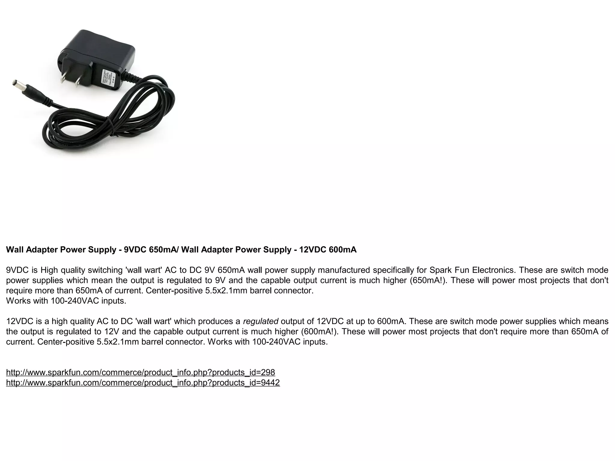 Wall Adapter Power Supply - 9VDC 650mA/ Wall Adapter Power Supply - 12VDC 600mA 9VDC is High quality switching 'wall wart' AC to DC 9V 650mA wall power supply manufactured specifically for Spark Fun Electronics. These are switch mode power supplies which mean the output is regulated to 9V and the capable output current is much higher (650mA!). These will power most projects that don't require more than 650mA of current. Center-positive 5.5x2.1mm barrel connector. Works with 100-240VAC inputs. 12VDC is a high quality AC to DC 'wall wart' which produces a regulated output of 12VDC at up to 600mA. These are switch mode power supplies which means the output is regulated to 12V and the capable output current is much higher (600mA!). These will power most projects that don't require more than 650mA of current. Center-positive 5.5x2.1mm barrel connector. Works with 100-240VAC inputs. http://www.sparkfun.com/commerce/product_info.php?products_id=298 http://www.sparkfun.com/commerce/product_info.php?products_id=9442 