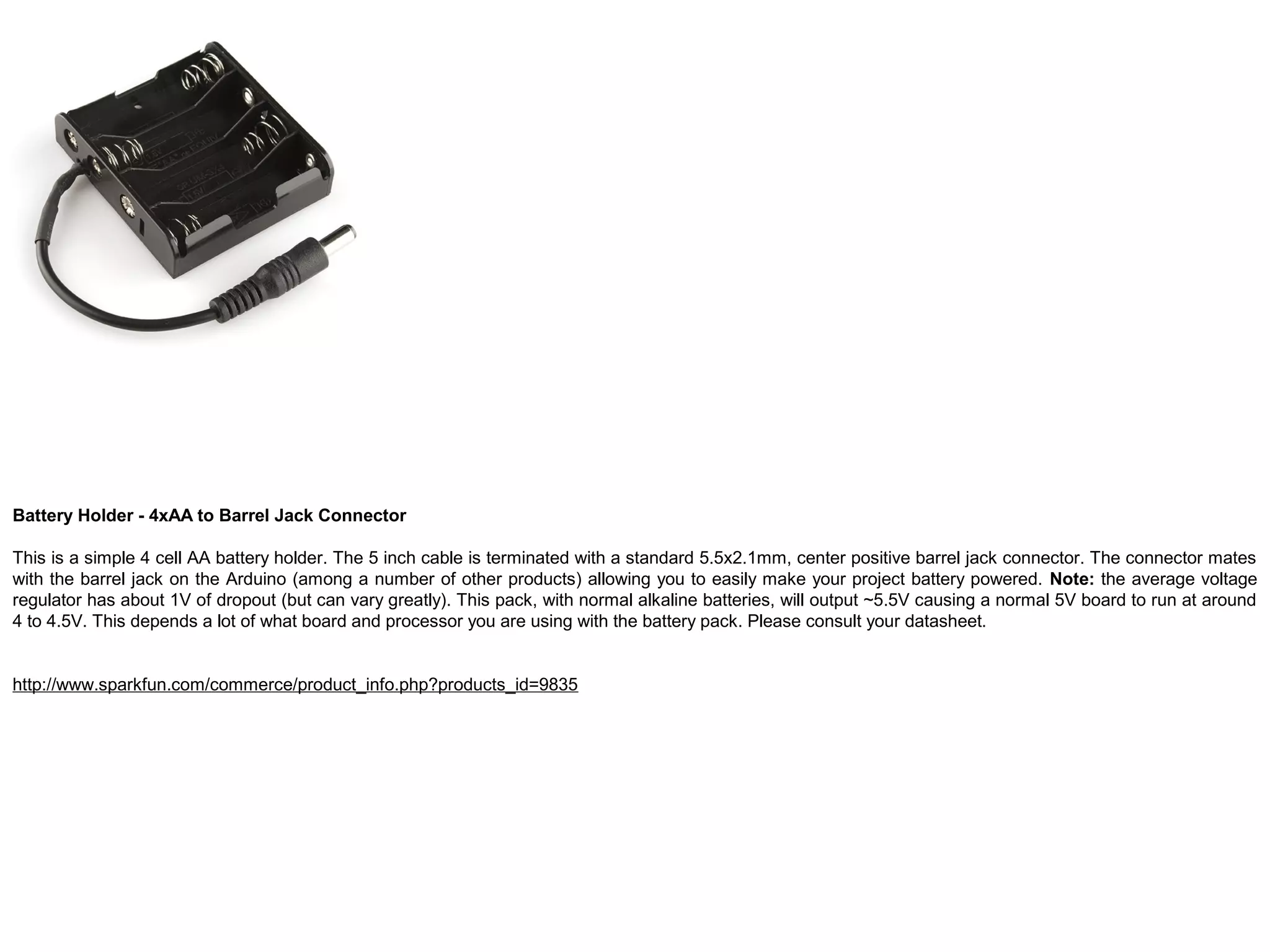 Battery Holder - 4xAA to Barrel Jack Connector This is a simple 4 cell AA battery holder. The 5 inch cable is terminated with a standard 5.5x2.1mm, center positive barrel jack connector. The connector mates with the barrel jack on the Arduino (among a number of other products) allowing you to easily make your project battery powered. Note: the average voltage regulator has about 1V of dropout (but can vary greatly). This pack, with normal alkaline batteries, will output ~5.5V causing a normal 5V board to run at around 4 to 4.5V. This depends a lot of what board and processor you are using with the battery pack. Please consult your datasheet. http://www.sparkfun.com/commerce/product_info.php?products_id=9835 