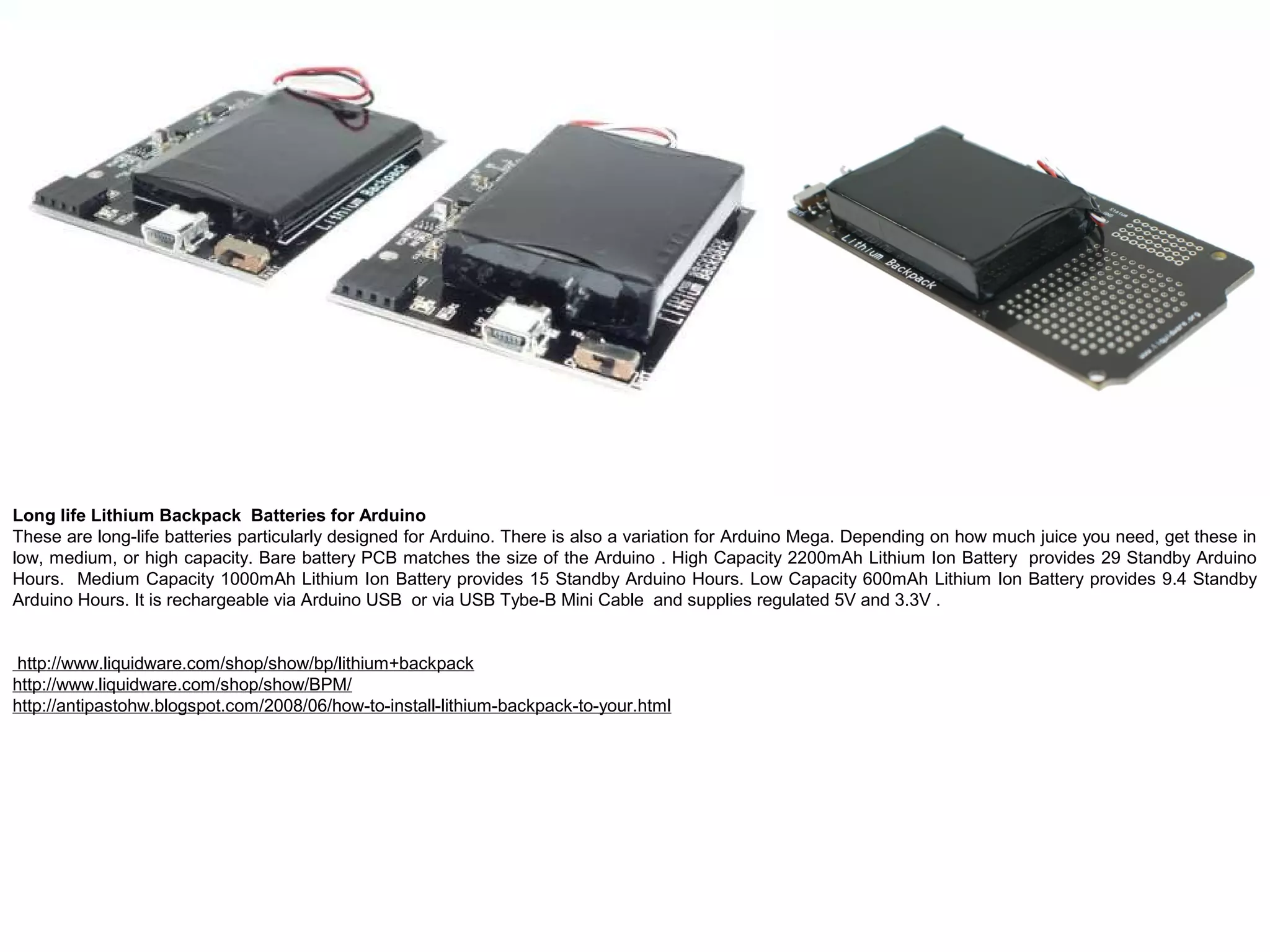 Long life Lithium Backpack Batteries for Arduino These are long-life batteries particularly designed for Arduino. There is also a variation for Arduino Mega. Depending on how much juice you need, get these in low, medium, or high capacity. Bare battery PCB matches the size of the Arduino . High Capacity 2200mAh Lithium Ion Battery provides 29 Standby Arduino Hours. Medium Capacity 1000mAh Lithium Ion Battery provides 15 Standby Arduino Hours. Low Capacity 600mAh Lithium Ion Battery provides 9.4 Standby Arduino Hours. It is rechargeable via Arduino USB or via USB Tybe-B Mini Cable and supplies regulated 5V and 3.3V . http://www.liquidware.com/shop/show/bp/lithium+backpack http://www.liquidware.com/shop/show/BPM/ http://antipastohw.blogspot.com/2008/06/how-to-install-lithium-backpack-to-your.html 