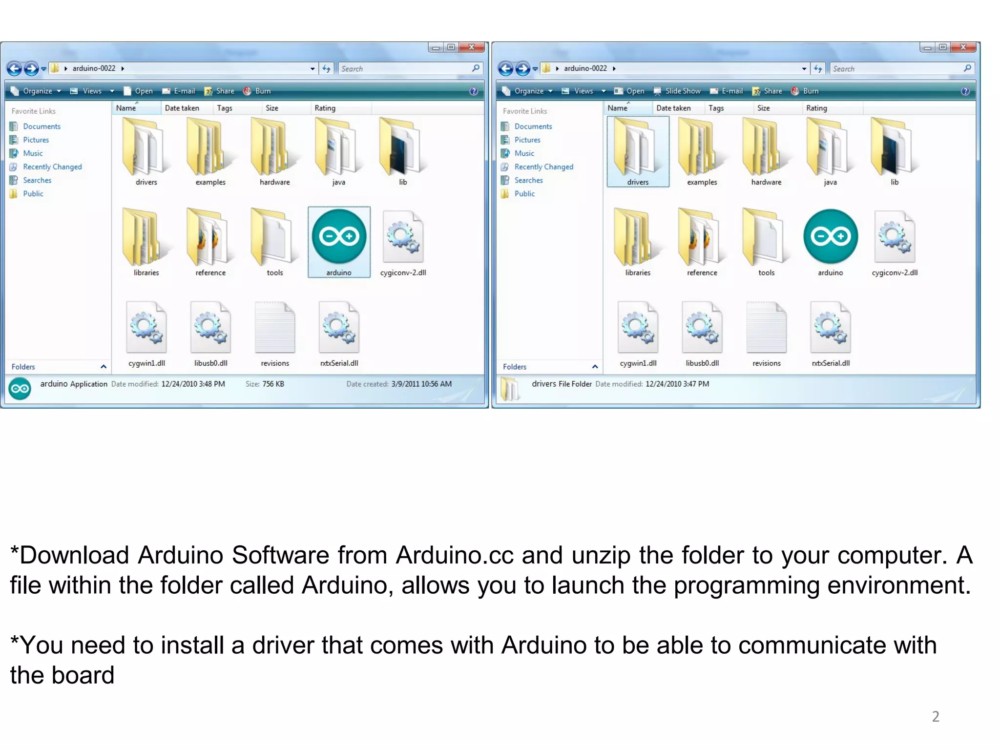 2 *Download Arduino Software from Arduino.cc and unzip the folder to your computer. A file within the folder called Arduino, allows you to launch the programming environment. *You need to install a driver that comes with Arduino to be able to communicate with the board 