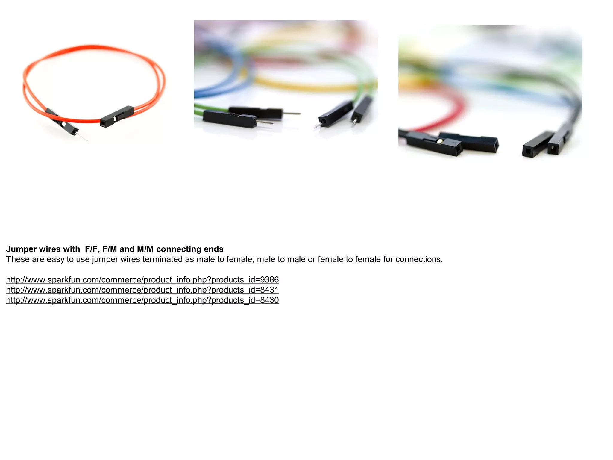 Jumper wires with F/F, F/M and M/M connecting ends These are easy to use jumper wires terminated as male to female, male to male or female to female for connections. http://www.sparkfun.com/commerce/product_info.php?products_id=9386 http://www.sparkfun.com/commerce/product_info.php?products_id=8431 http://www.sparkfun.com/commerce/product_info.php?products_id=8430 