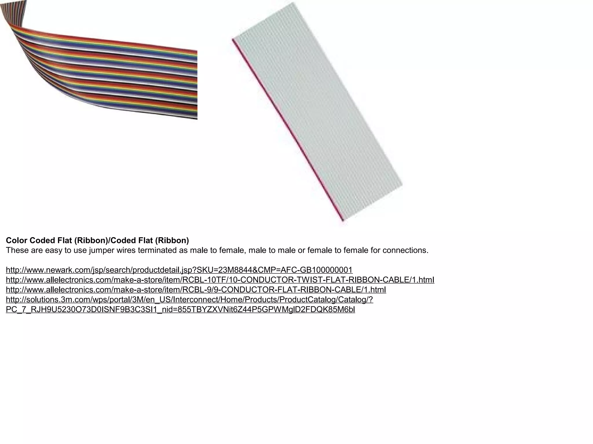 Color Coded Flat (Ribbon)/Coded Flat (Ribbon) These are easy to use jumper wires terminated as male to female, male to male or female to female for connections. http://www.newark.com/jsp/search/productdetail.jsp?SKU=23M8844&CMP=AFC-GB100000001 http://www.allelectronics.com/make-a-store/item/RCBL-10TF/10-CONDUCTOR-TWIST-FLAT-RIBBON-CABLE/1.html http://www.allelectronics.com/make-a-store/item/RCBL-9/9-CONDUCTOR-FLAT-RIBBON-CABLE/1.html http://solutions.3m.com/wps/portal/3M/en_US/Interconnect/Home/Products/ProductCatalog/Catalog/? PC_7_RJH9U5230O73D0ISNF9B3C3SI1_nid=855TBYZXVNit6Z44P5GPWMglD2FDQK85M6bl 