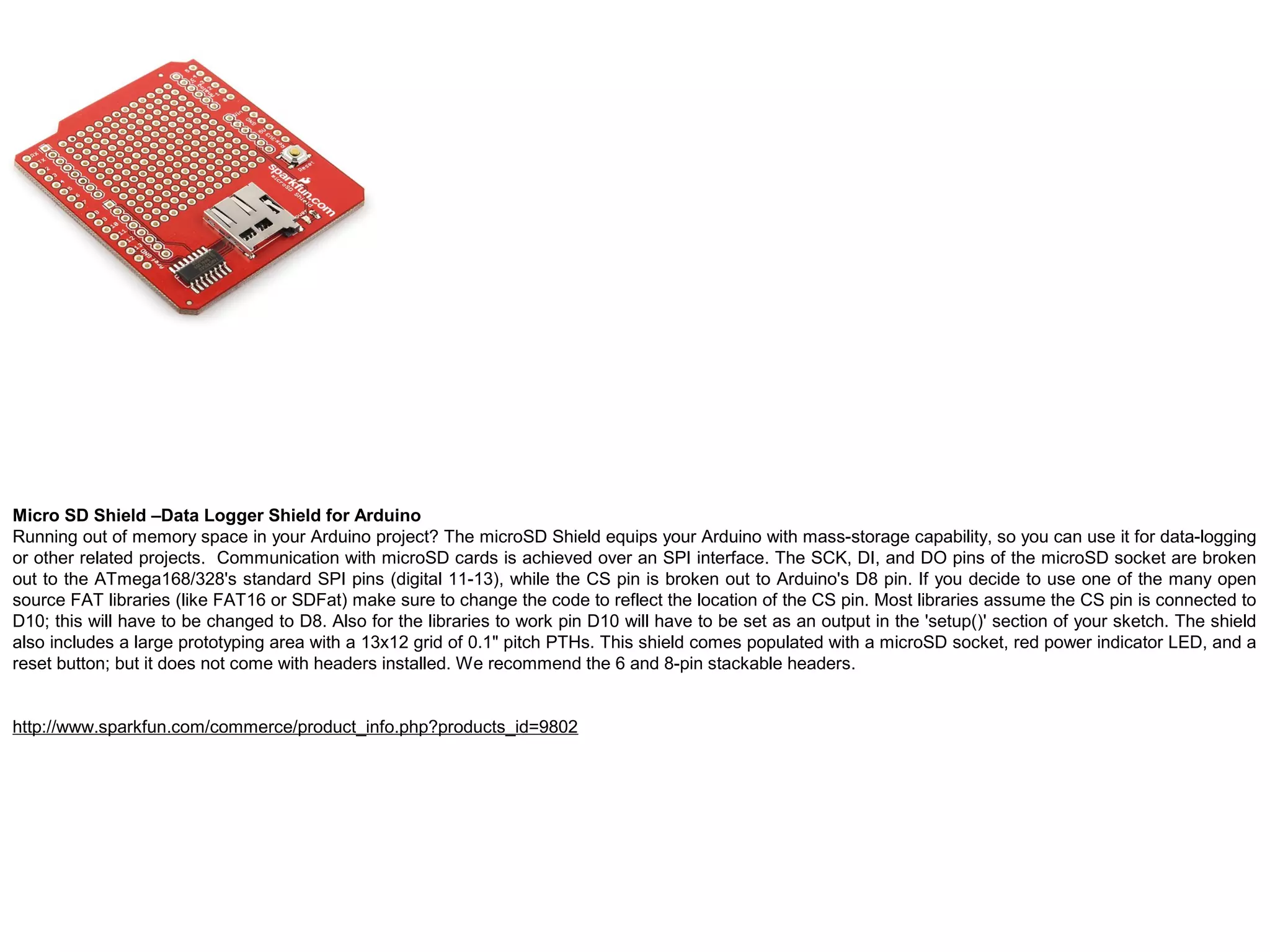 Micro SD Shield –Data Logger Shield for Arduino Running out of memory space in your Arduino project? The microSD Shield equips your Arduino with mass-storage capability, so you can use it for data-logging or other related projects. Communication with microSD cards is achieved over an SPI interface. The SCK, DI, and DO pins of the microSD socket are broken out to the ATmega168/328's standard SPI pins (digital 11-13), while the CS pin is broken out to Arduino's D8 pin. If you decide to use one of the many open source FAT libraries (like FAT16 or SDFat) make sure to change the code to reflect the location of the CS pin. Most libraries assume the CS pin is connected to D10; this will have to be changed to D8. Also for the libraries to work pin D10 will have to be set as an output in the 'setup()' section of your sketch. The shield also includes a large prototyping area with a 13x12 grid of 0.1" pitch PTHs. This shield comes populated with a microSD socket, red power indicator LED, and a reset button; but it does not come with headers installed. We recommend the 6 and 8-pin stackable headers. http://www.sparkfun.com/commerce/product_info.php?products_id=9802 