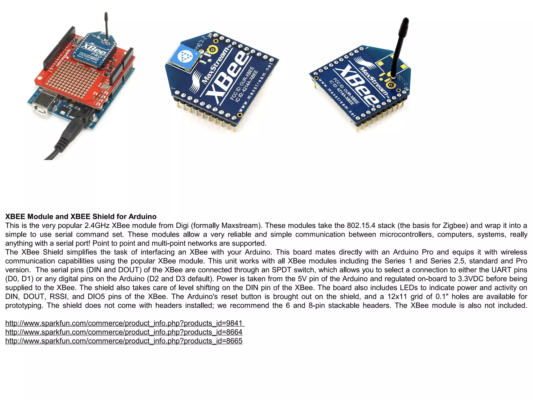 XBEE Module and XBEE Shield for Arduino This is the very popular 2.4GHz XBee module from Digi (formally Maxstream). These modules take the 802.15.4 stack (the basis for Zigbee) and wrap it into a simple to use serial command set. These modules allow a very reliable and simple communication between microcontrollers, computers, systems, really anything with a serial port! Point to point and multi-point networks are supported. The XBee Shield simplifies the task of interfacing an XBee with your Arduino. This board mates directly with an Arduino Pro and equips it with wireless communication capabilities using the popular XBee module. This unit works with all XBee modules including the Series 1 and Series 2.5, standard and Pro version. The serial pins (DIN and DOUT) of the XBee are connected through an SPDT switch, which allows you to select a connection to either the UART pins (D0, D1) or any digital pins on the Arduino (D2 and D3 default). Power is taken from the 5V pin of the Arduino and regulated on-board to 3.3VDC before being supplied to the XBee. The shield also takes care of level shifting on the DIN pin of the XBee. The board also includes LEDs to indicate power and activity on DIN, DOUT, RSSI, and DIO5 pins of the XBee. The Arduino's reset button is brought out on the shield, and a 12x11 grid of 0.1" holes are available for prototyping. The shield does not come with headers installed; we recommend the 6 and 8-pin stackable headers. The XBee module is also not included. http://www.sparkfun.com/commerce/product_info.php?products_id=9841 http://www.sparkfun.com/commerce/product_info.php?products_id=8664 http://www.sparkfun.com/commerce/product_info.php?products_id=8665 
