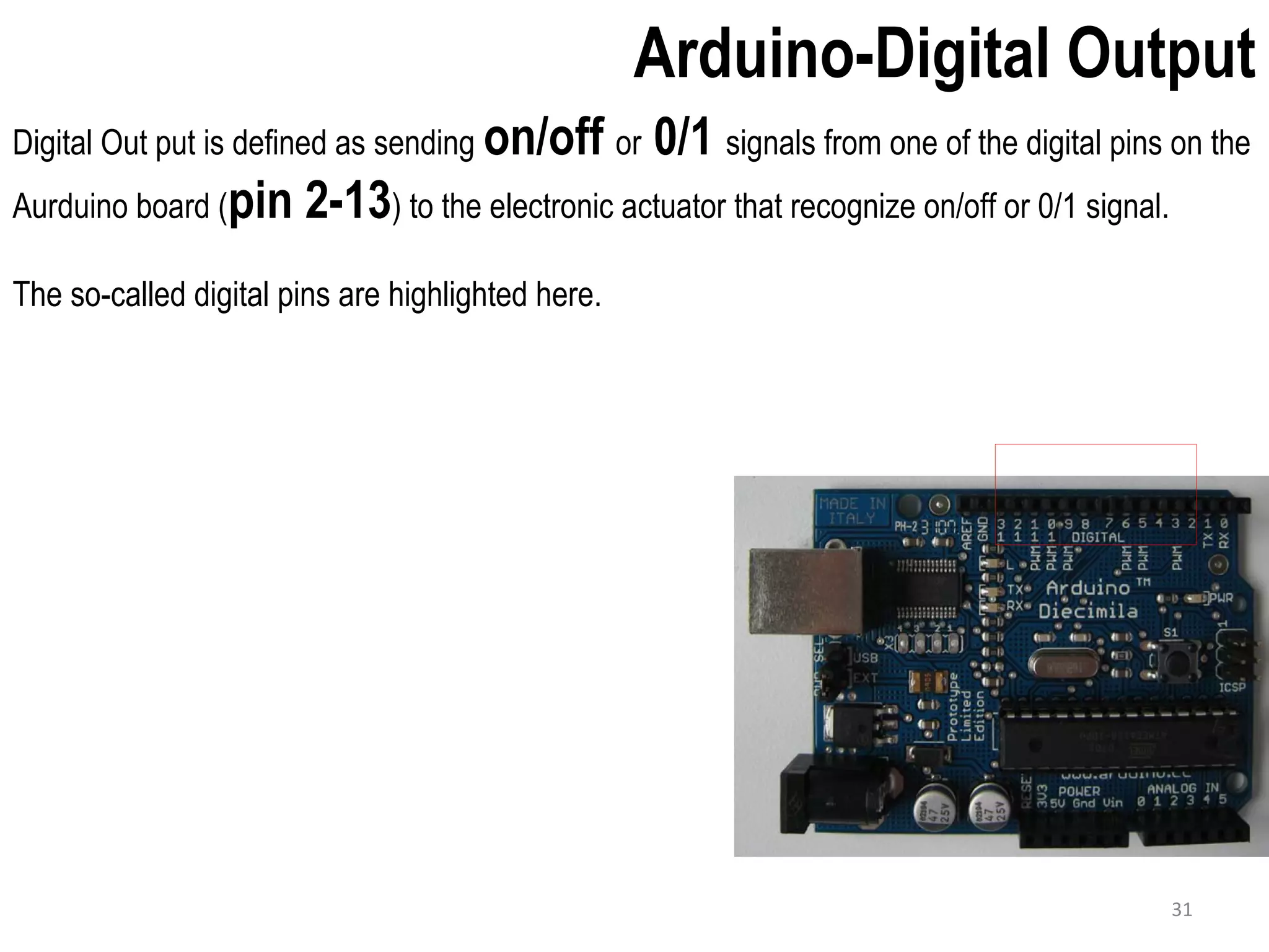 Arduino-Digital Output Digital Out put is defined as sending on/off or 0/1 signals from one of the digital pins on the Aurduino board (pin 2-13) to the electronic actuator that recognize on/off or 0/1 signal. The so-called digital pins are highlighted here. 31 
