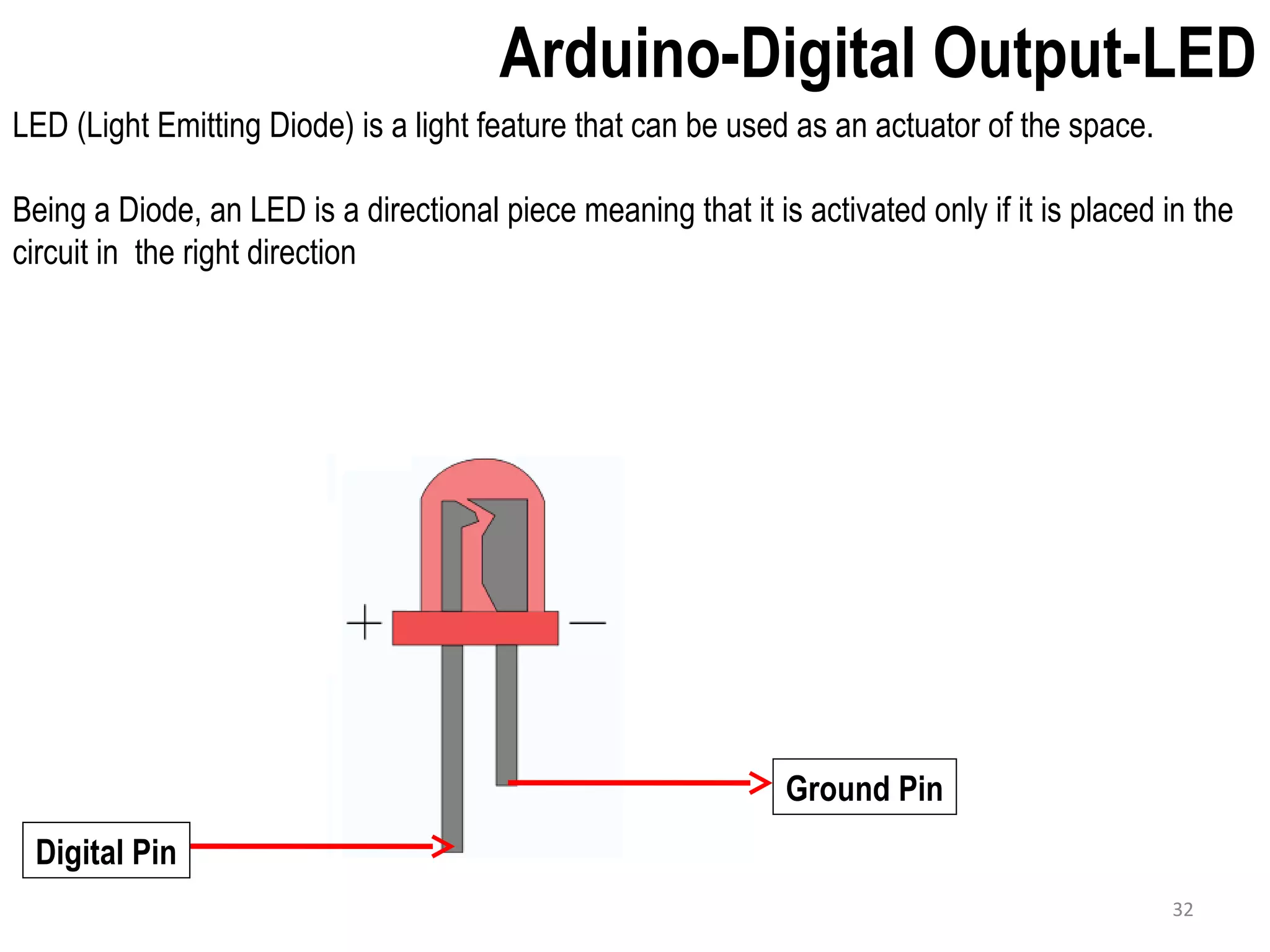 Arduino-Digital Output-LED LED (Light Emitting Diode) is a light feature that can be used as an actuator of the space. Being a Diode, an LED is a directional piece meaning that it is activated only if it is placed in the circuit in the right direction Ground Pin Digital Pin 32 
