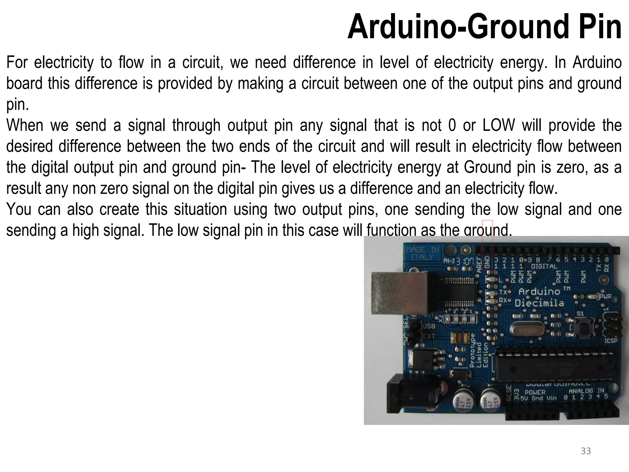 Arduino-Ground Pin For electricity to flow in a circuit, we need difference in level of electricity energy. In Arduino board this difference is provided by making a circuit between one of the output pins and ground pin. When we send a signal through output pin any signal that is not 0 or LOW will provide the desired difference between the two ends of the circuit and will result in electricity flow between the digital output pin and ground pin- The level of electricity energy at Ground pin is zero, as a result any non zero signal on the digital pin gives us a difference and an electricity flow. You can also create this situation using two output pins, one sending the low signal and one sending a high signal. The low signal pin in this case will function as the ground. 33 