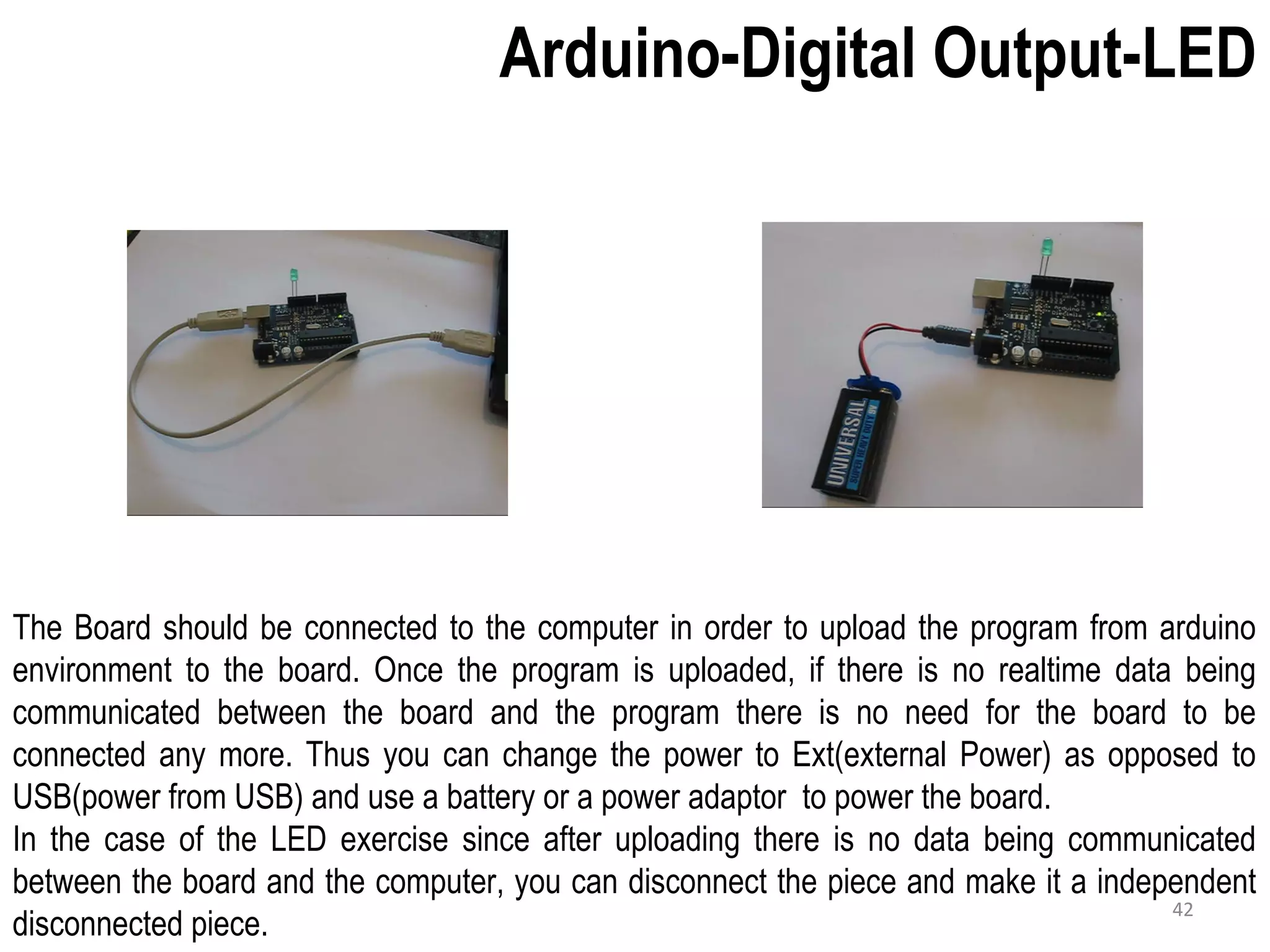 Arduino-Digital Output-LED The Board should be connected to the computer in order to upload the program from arduino environment to the board. Once the program is uploaded, if there is no realtime data being communicated between the board and the program there is no need for the board to be connected any more. Thus you can change the power to Ext(external Power) as opposed to USB(power from USB) and use a battery or a power adaptor to power the board. In the case of the LED exercise since after uploading there is no data being communicated between the board and the computer, you can disconnect the piece and make it a independent disconnected piece. 42 